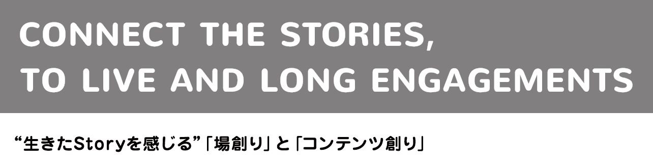 CONNECT THE STORIES, TO LIVE AND LONG ENGAGEMENTS “生きたStoryを感じる”「場創り」と「コンテンツ創り」
